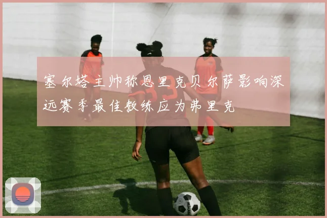 塞尔塔主帅称恩里克贝尔萨影响深远赛季最佳教练应为弗里克