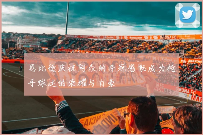 恩比德庆祝阿森纳夺冠感慨成为枪手球迷的荣耀与自豪
