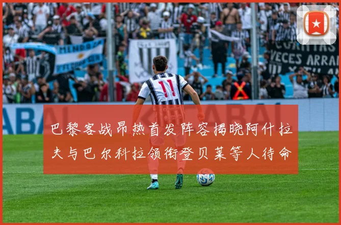 巴黎客战昂热首发阵容揭晓阿什拉夫与巴尔科拉领衔登贝莱等人待命替补