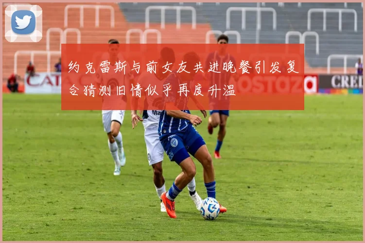 约克雷斯与前女友共进晚餐引发复合猜测旧情似乎再度升温