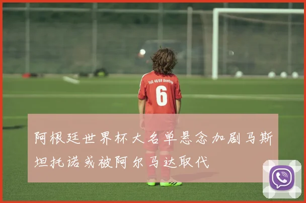 阿根廷世界杯大名单悬念加剧马斯坦托诺或被阿尔马达取代