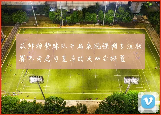 瓜帅称赞球队开局表现强调专注联赛不考虑与皇马的次回合较量