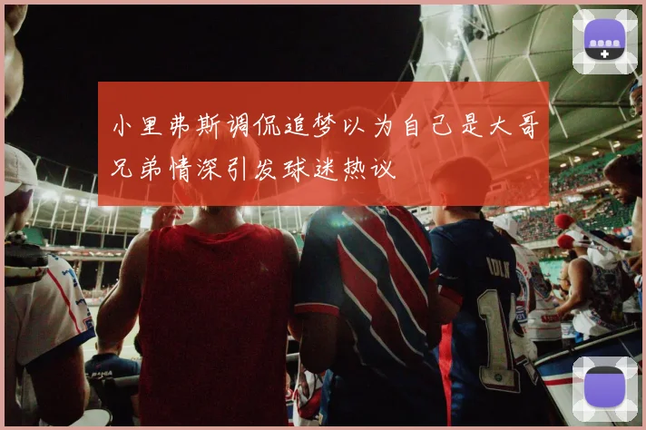 小里弗斯调侃追梦以为自己是大哥兄弟情深引发球迷热议