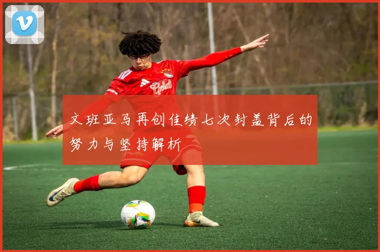 文班亚马再创佳绩七次封盖背后的努力与坚持解析