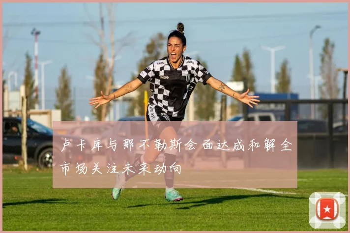 卢卡库与那不勒斯会面达成和解全市场关注未来动向