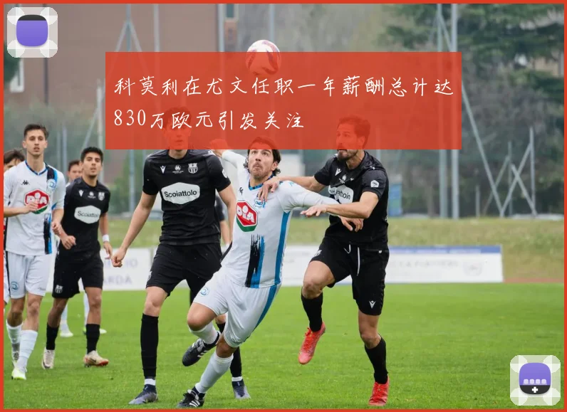 科莫利在尤文任职一年薪酬总计达830万欧元引发关注