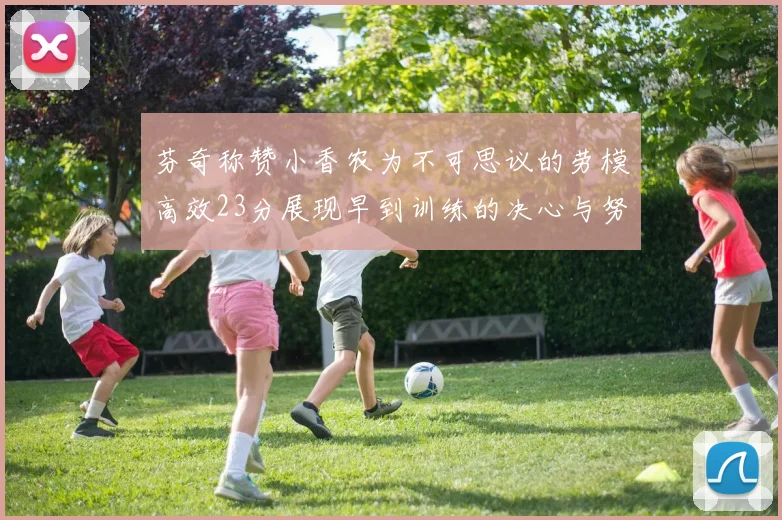 芬奇称赞小香农为不可思议的劳模高效23分展现早到训练的决心与努力