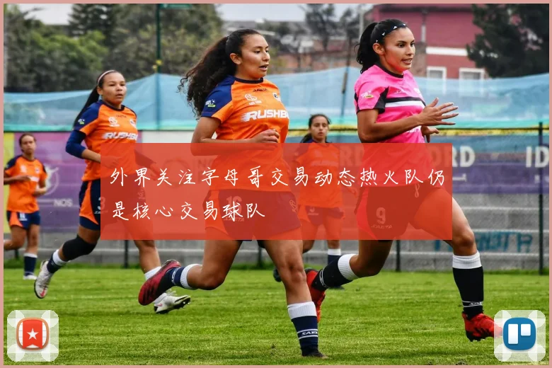 外界关注字母哥交易动态热火队仍是核心交易球队