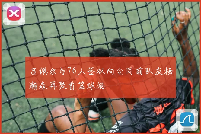 吕佩尔与76人签双向合同前队友杨瀚森再聚首篮球场