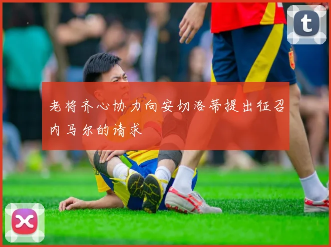 老将齐心协力向安切洛蒂提出征召内马尔的请求
