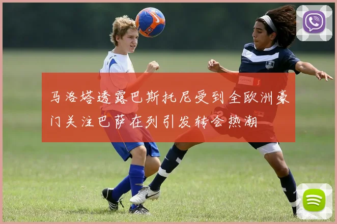 马洛塔透露巴斯托尼受到全欧洲豪门关注巴萨在列引发转会热潮