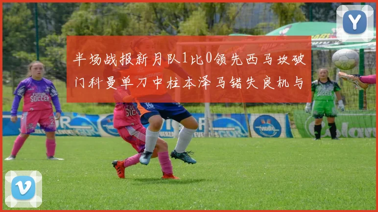 半场战报新月队1比0领先西马坎破门科曼单刀中柱本泽马错失良机与越位进球