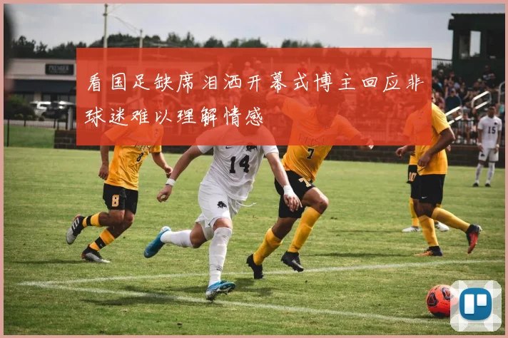 看国足缺席泪洒开幕式博主回应非球迷难以理解情感