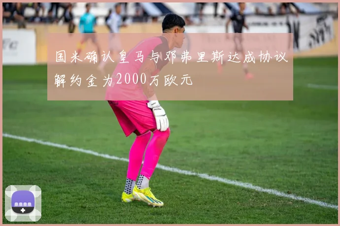 国米确认皇马与邓弗里斯达成协议解约金为2000万欧元