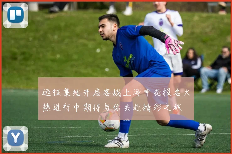 远征集结开启客战上海申花报名火热进行中期待与你共赴精彩之旅