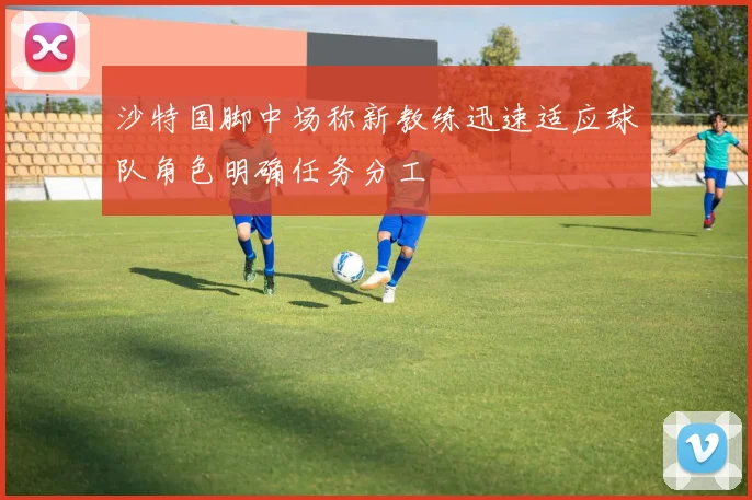 沙特国脚中场称新教练迅速适应球队角色明确任务分工