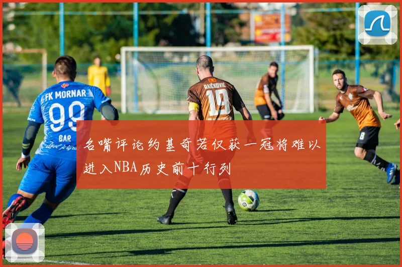 名嘴评论约基奇若仅获一冠将难以进入NBA历史前十行列