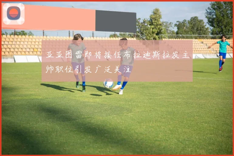 亚亚图雷即将接任布拉迪斯拉发主帅职位引发广泛关注