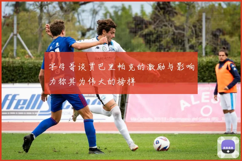字母哥谈贾巴里帕克的激励与影响力称其为伟大的榜样